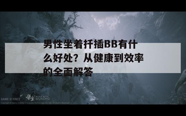 男性坐着扦插BB有什么好处？从健康到效率的全面解答