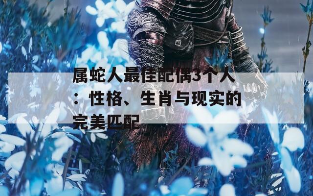属蛇人最佳配偶3个人：性格、生肖与现实的完美匹配