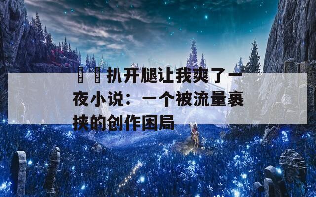 妺妺扒开腿让我爽了一夜小说：一个被流量裹挟的创作困局