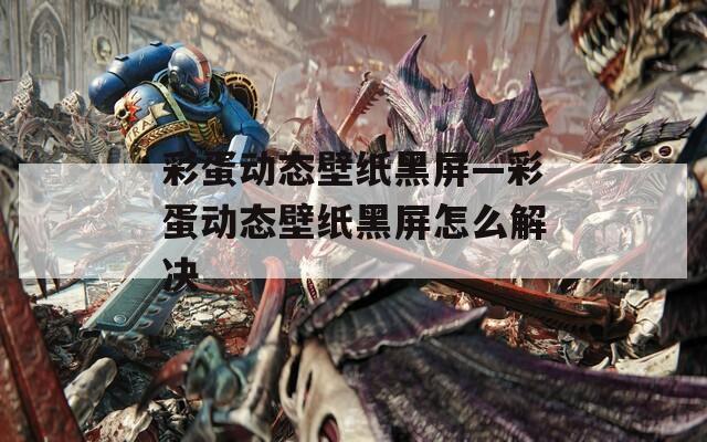 彩蛋动态壁纸黑屏—彩蛋动态壁纸黑屏怎么解决