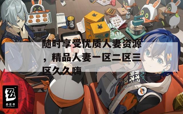 随时享受优质人妻资源，精品人妻一区二区三区久久嗨