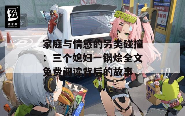 家庭与情感的另类碰撞：三个媳妇一锅烩全文免费阅读背后的故事