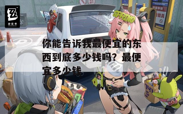 你能告诉我最便宜的东西到底多少钱吗？最便宜多少钱