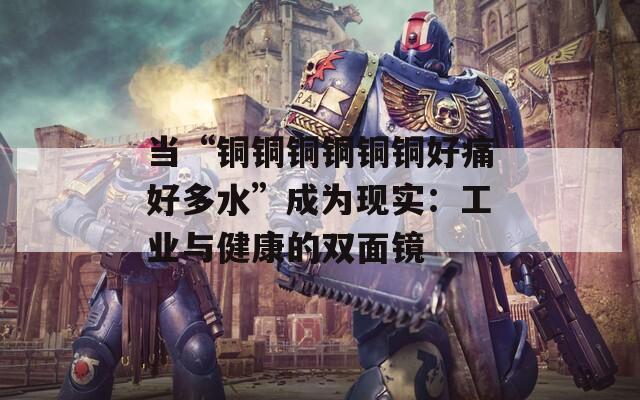 当“铜铜铜铜铜铜好痛好多水”成为现实：工业与健康的双面镜