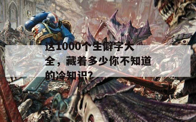 这1000个生僻字大全，藏着多少你不知道的冷知识？
