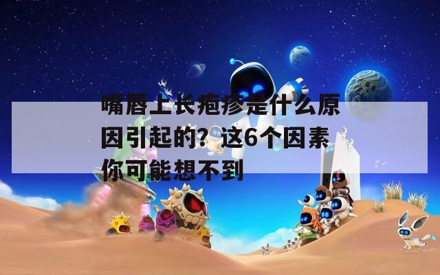 嘴唇上长疱疹是什么原因引起的？这6个因素你可能想不到