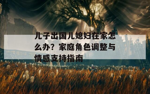 儿子出国儿媳妇在家怎么办？家庭角色调整与情感支持指南