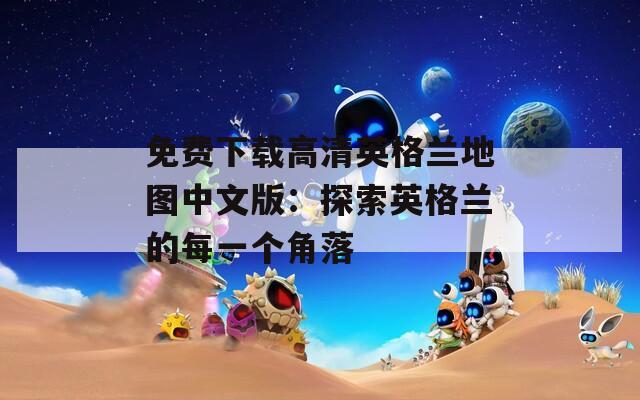 免费下载高清英格兰地图中文版：探索英格兰的每一个角落