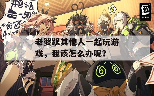 老婆跟其他人一起玩游戏，我该怎么办呢？