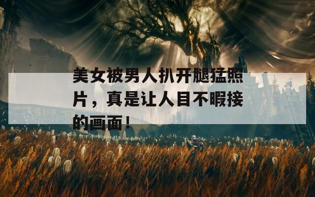 美女被男人扒开腿猛照片，真是让人目不暇接的画面！