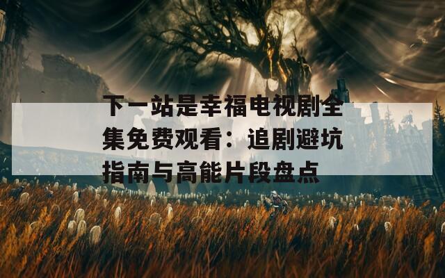 下一站是幸福电视剧全集免费观看：追剧避坑指南与高能片段盘点
