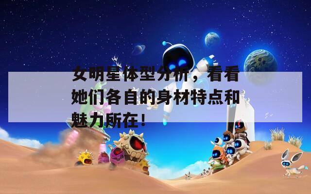 女明星体型分析，看看她们各自的身材特点和魅力所在！