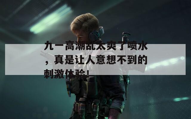 九一高潮乱太爽了喷水，真是让人意想不到的刺激体验！
