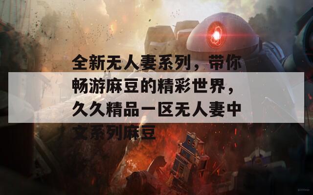 全新无人妻系列，带你畅游麻豆的精彩世界，久久精品一区无人妻中文系列麻豆