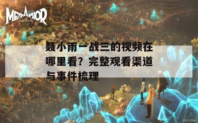 聂小雨一战三的视频在哪里看？完整观看渠道与事件梳理