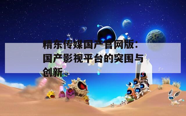 精东传媒国产官网版：国产影视平台的突围与创新