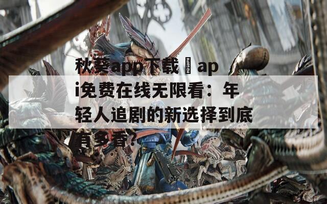 秋葵app下载汅api免费在线无限看：年轻人追剧的新选择到底有多香？