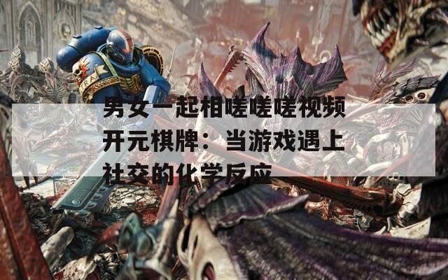 男女一起相嗟嗟嗟视频开元棋牌：当游戏遇上社交的化学反应