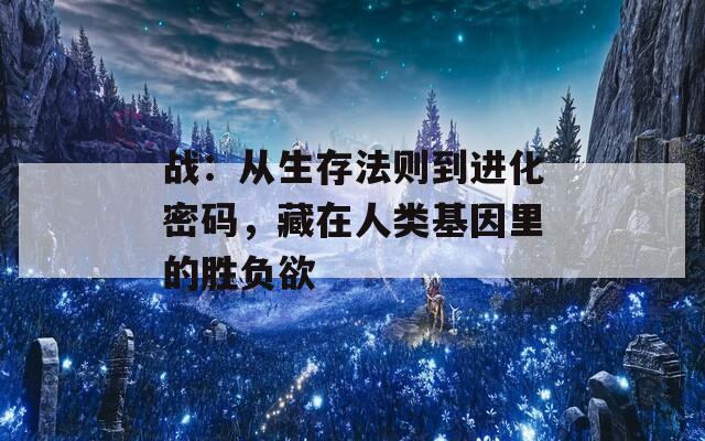 战：从生存法则到进化密码，藏在人类基因里的胜负欲