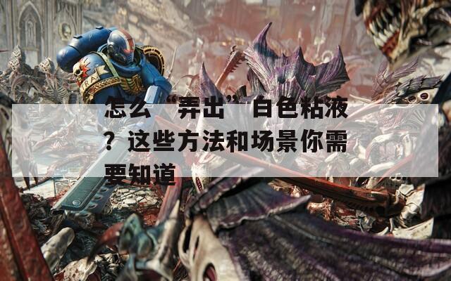 怎么“弄出”白色粘液？这些方法和场景你需要知道