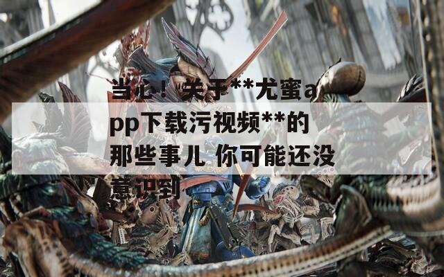 当心！关于**尤蜜app下载污视频**的那些事儿 你可能还没意识到