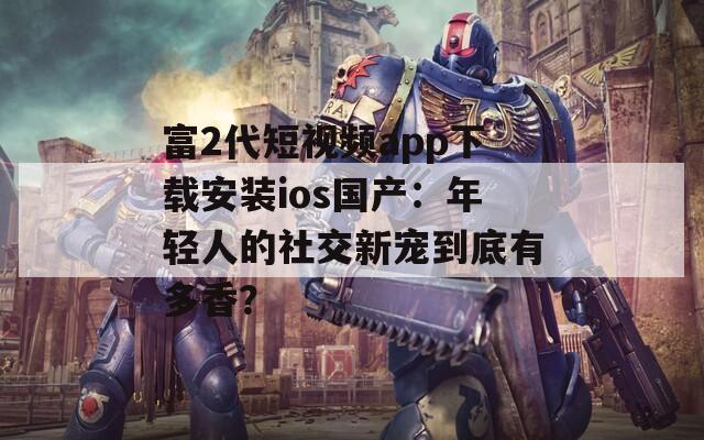 富2代短视频app下载安装ios国产：年轻人的社交新宠到底有多香？
