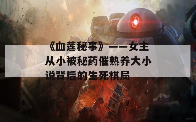 《血莲秘事》——女主从小被秘药催熟养大小说背后的生死棋局