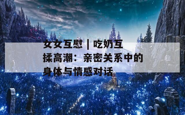 女女互慰 | 吃奶互揉高潮：亲密关系中的身体与情感对话