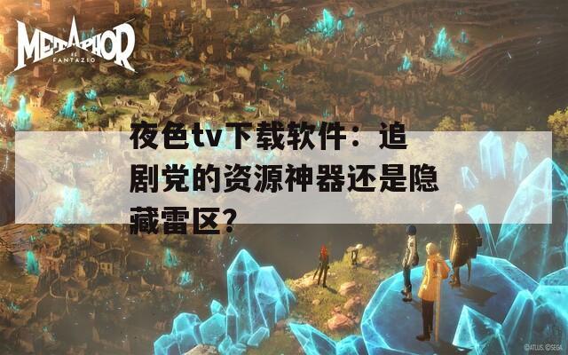 夜色tv下载软件：追剧党的资源神器还是隐藏雷区？