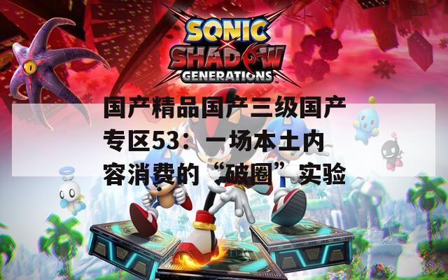 国产精品国产三级国产专区53：一场本土内容消费的“破圈”实验