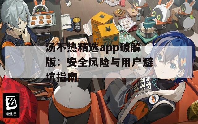 汤不热精选app破解版：安全风险与用户避坑指南