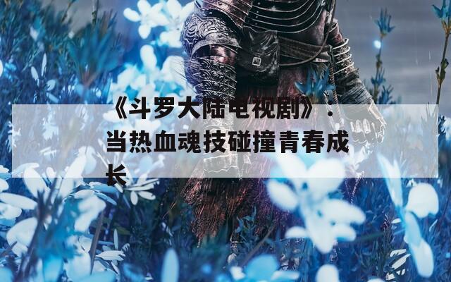 《斗罗大陆电视剧》：当热血魂技碰撞青春成长