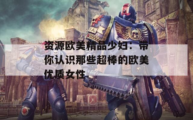 资源欧美精品少妇：带你认识那些超棒的欧美优质女性