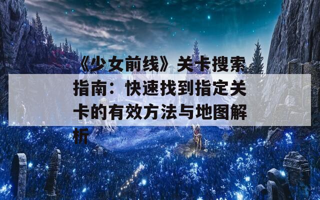 《少女前线》关卡搜索指南：快速找到指定关卡的有效方法与地图解析