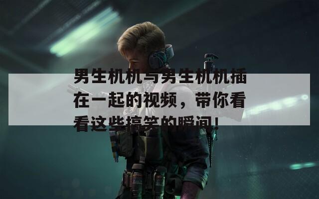 男生机机与男生机机插在一起的视频，带你看看这些搞笑的瞬间！