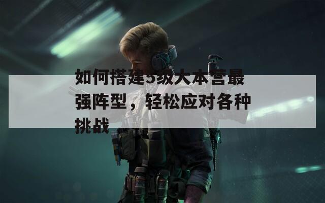 如何搭建5级大本营最强阵型，轻松应对各种挑战