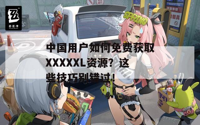 中国用户如何免费获取XXXXXL资源？这些技巧别错过！
