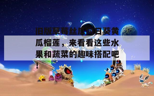 旧版草莓丝瓜向日葵黄瓜榴莲，来看看这些水果和蔬菜的趣味搭配吧！