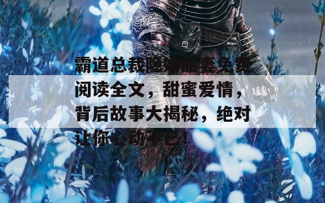 霸道总裁隐婚甜妻免费阅读全文，甜蜜爱情，背后故事大揭秘，绝对让你心动不已！