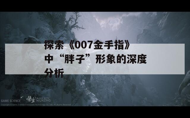 探索《007金手指》中“胖子”形象的深度分析