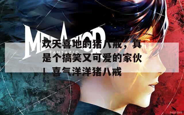 欢天喜地的猪八戒，真是个搞笑又可爱的家伙！喜气洋洋猪八戒