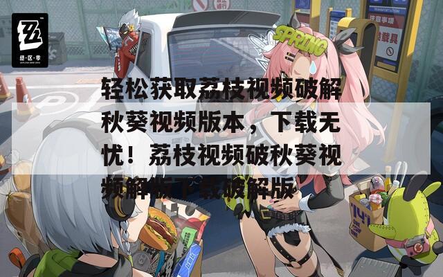 轻松获取荔枝视频破解秋葵视频版本，下载无忧！荔枝视频破秋葵视频解版下载破解版
