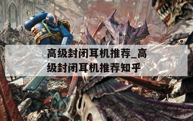 高级封闭耳机推荐_高级封闭耳机推荐知乎