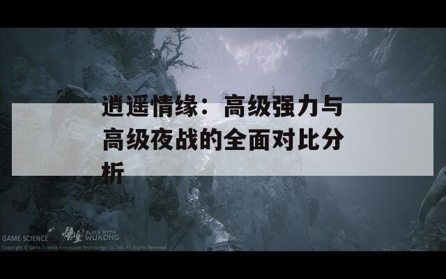 逍遥情缘：高级强力与高级夜战的全面对比分析