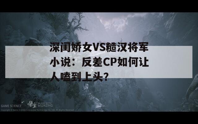 深闺娇女VS糙汉将军小说：反差CP如何让人嗑到上头？