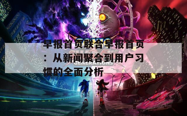 早报首页联合早报首页：从新闻聚合到用户习惯的全面分析