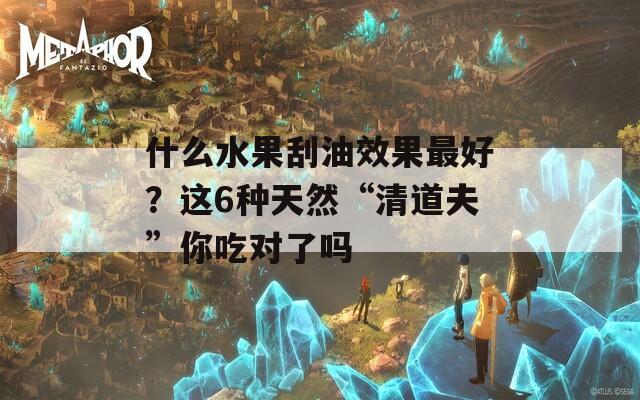 什么水果刮油效果最好？这6种天然“清道夫”你吃对了吗