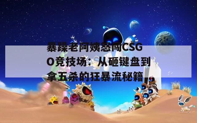 暴躁老阿姨怒闯CSGO竞技场：从砸键盘到拿五杀的狂暴流秘籍