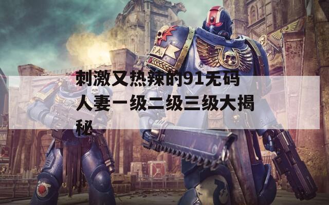 刺激又热辣的91无码人妻一级二级三级大揭秘