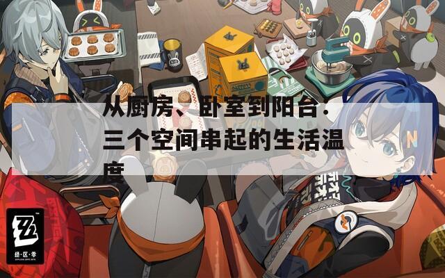 从厨房、卧室到阳台：三个空间串起的生活温度